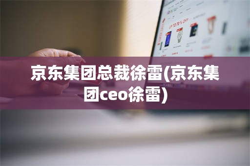 京东集团总裁徐雷(京东集团ceo徐雷)