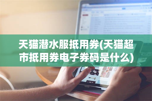 天猫潜水服抵用券(天猫超市抵用券电子券码是什么)