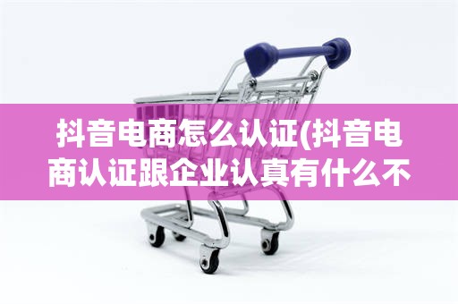 抖音电商怎么认证(抖音电商认证跟企业认真有什么不同)