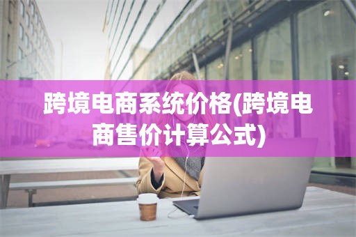 跨境电商系统价格(跨境电商售价计算公式)