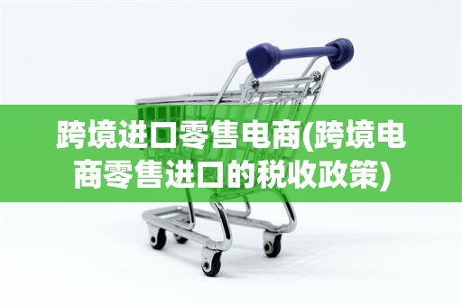 跨境进口零售电商(跨境电商零售进口的税收政策)