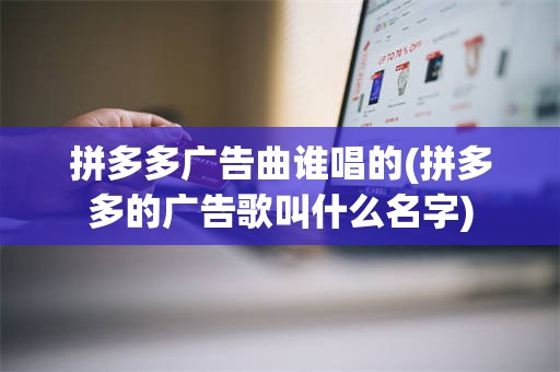 拼多多广告曲谁唱的(拼多多的广告歌叫什么名字)