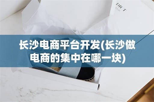 长沙电商平台开发(长沙做电商的集中在哪一块)