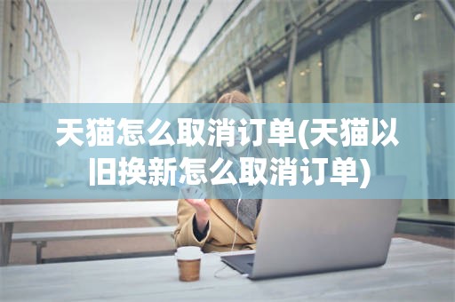 天猫怎么取消订单(天猫以旧换新怎么取消订单)
