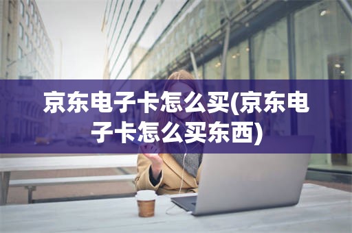 京东电子卡怎么买(京东电子卡怎么买东西)