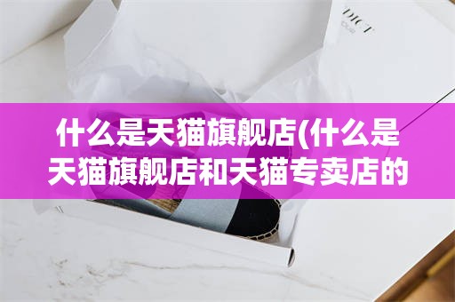 什么是天猫旗舰店(什么是天猫旗舰店和天猫专卖店的区别)