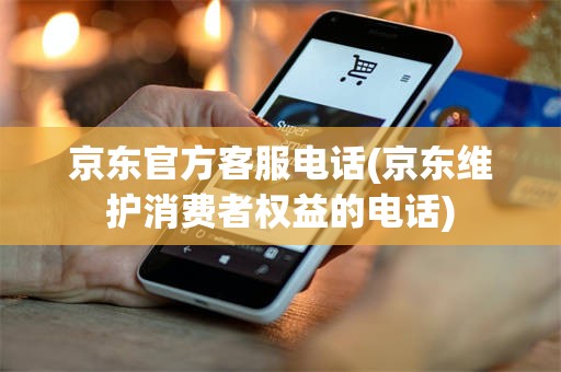 京东官方客服电话(京东维护消费者权益的电话)