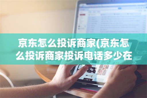 京东怎么投诉商家(京东怎么投诉商家投诉电话多少在微信上下单)