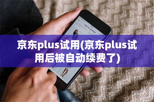 京东plus试用(京东plus试用后被自动续费了)
