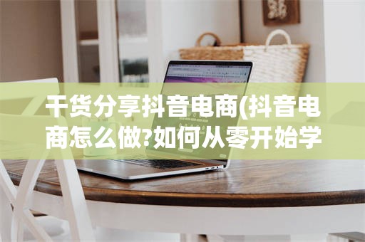 干货分享抖音电商(抖音电商怎么做?如何从零开始学做电商赚钱)