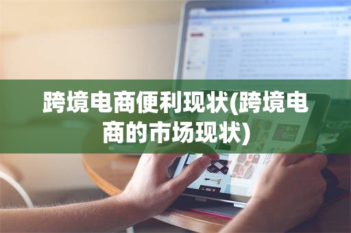 跨境电商便利现状(跨境电商的市场现状)