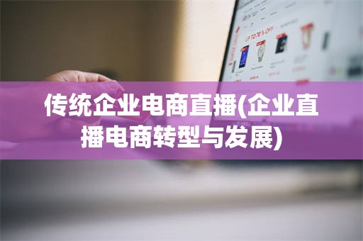 传统企业电商直播(企业直播电商转型与发展)