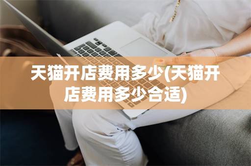 天猫开店费用多少(天猫开店费用多少合适)