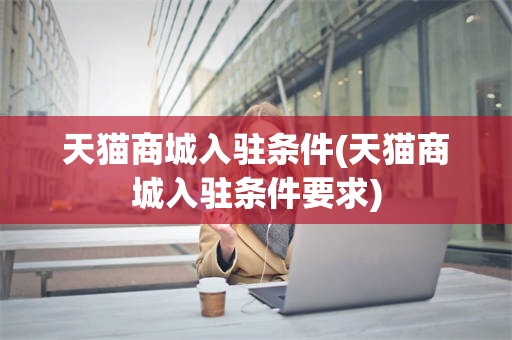 天猫商城入驻条件(天猫商城入驻条件要求)
