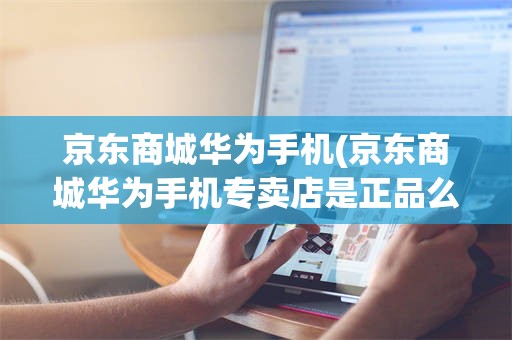 京东商城华为手机(京东商城华为手机专卖店是正品么)