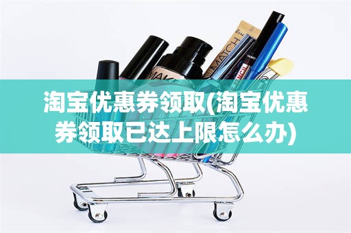 淘宝优惠券领取(淘宝优惠券领取已达上限怎么办)