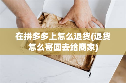 在拼多多上怎么退货(退货怎么寄回去给商家)