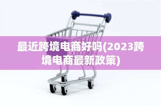 最近跨境电商好吗(2023跨境电商最新政策)