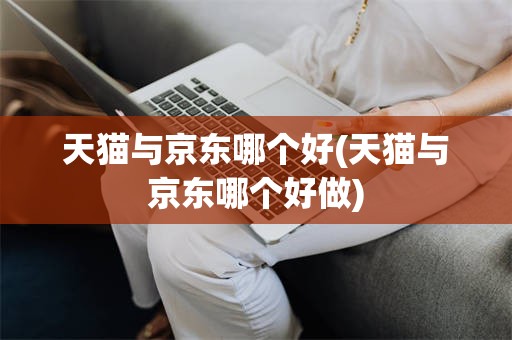 天猫与京东哪个好(天猫与京东哪个好做)
