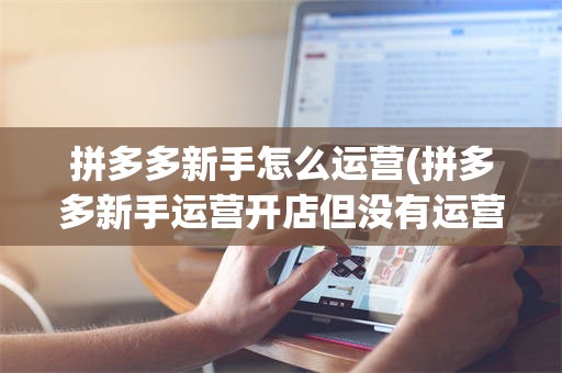 拼多多新手怎么运营(拼多多新手运营开店但没有运营起来怎么解约)