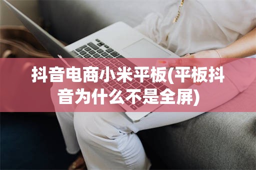 抖音电商小米平板(平板抖音为什么不是全屏)