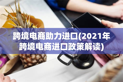 跨境电商助力进口(2021年跨境电商进口政策解读)