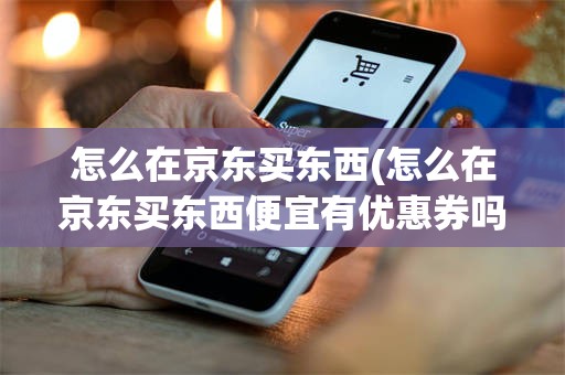 怎么在京东买东西(怎么在京东买东西便宜有优惠券吗)