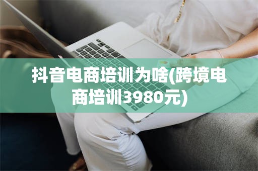 抖音电商培训为啥(跨境电商培训3980元)