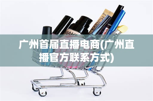 广州首届直播电商(广州直播官方联系方式)