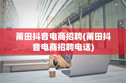 莆田抖音电商招聘(莆田抖音电商招聘电话)