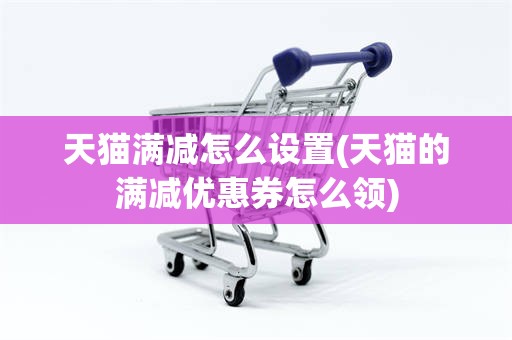 天猫满减怎么设置(天猫的满减优惠券怎么领)