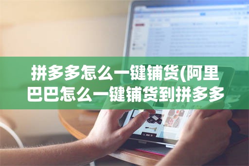 拼多多怎么一键铺货(阿里巴巴怎么一键铺货到拼多多)