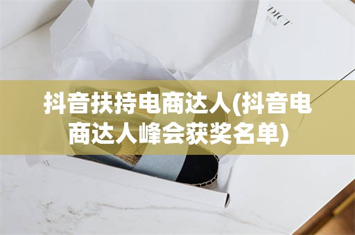 抖音扶持电商达人(抖音电商达人峰会获奖名单)