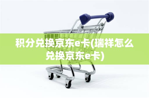 积分兑换京东e卡(瑞祥怎么兑换京东e卡)