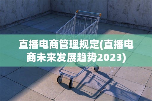 直播电商管理规定(直播电商未来发展趋势2023)