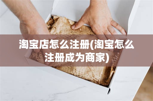 淘宝店怎么注册(淘宝怎么注册成为商家)