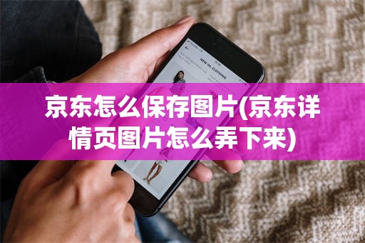 京东怎么保存图片(京东详情页图片怎么弄下来)