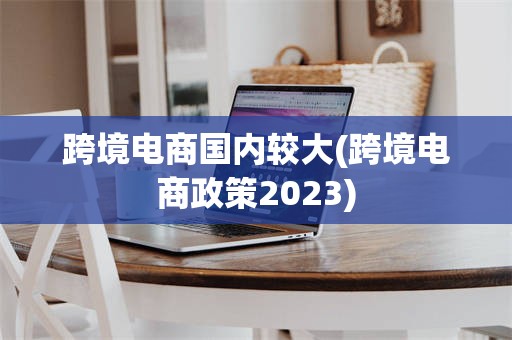 跨境电商国内较大(跨境电商政策2023)