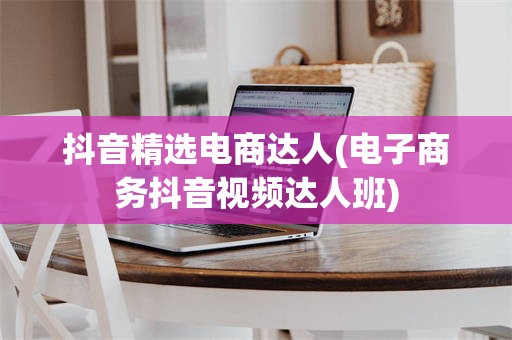 抖音精选电商达人(电子商务抖音视频达人班)
