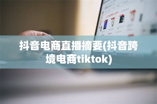 抖音电商直播摘要(抖音跨境电商tiktok)