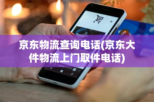 京东物流查询电话(京东大件物流上门取件电话)