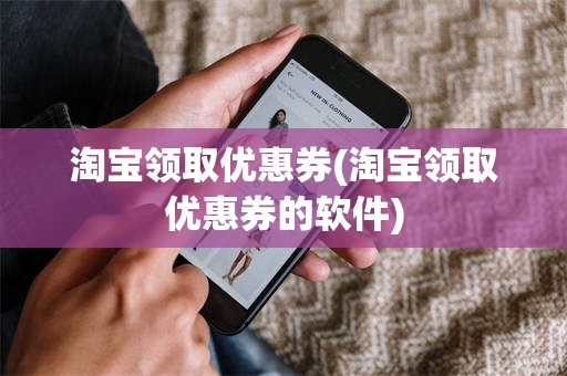 淘宝领取优惠券(淘宝领取优惠券的软件)