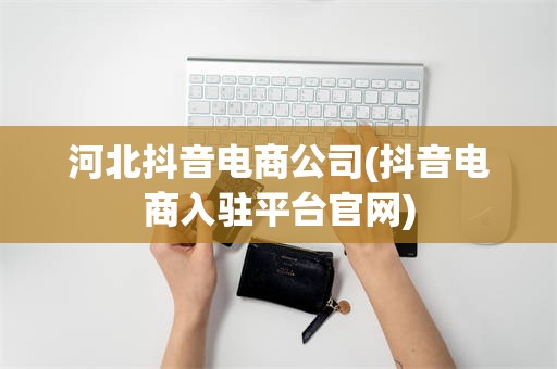 河北抖音电商公司(抖音电商入驻平台官网)