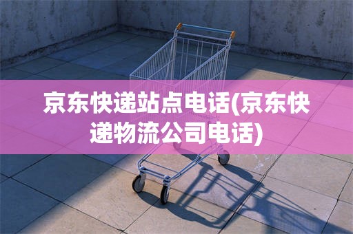 京东快递站点电话(京东快递物流公司电话)
