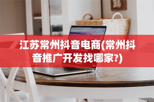 江苏常州抖音电商(常州抖音推广开发找哪家?)