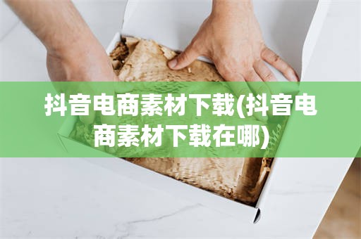 抖音电商素材下载(抖音电商素材下载在哪)