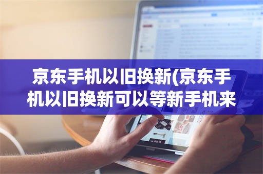 京东手机以旧换新(京东手机以旧换新可以等新手机来了再换吗)