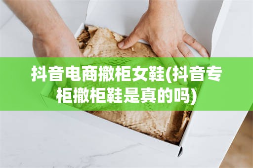 抖音电商撤柜女鞋(抖音专柜撤柜鞋是真的吗)