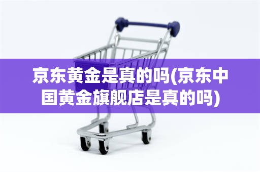 京东黄金是真的吗(京东中国黄金旗舰店是真的吗)