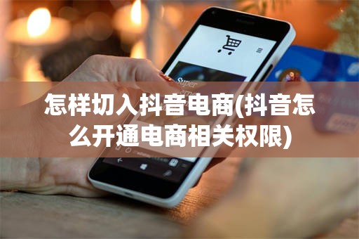 怎样切入抖音电商(抖音怎么开通电商相关权限)